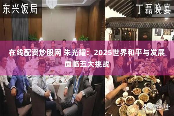 在线配资炒股网 朱光耀：2025世界和平与发展面临五大挑战
