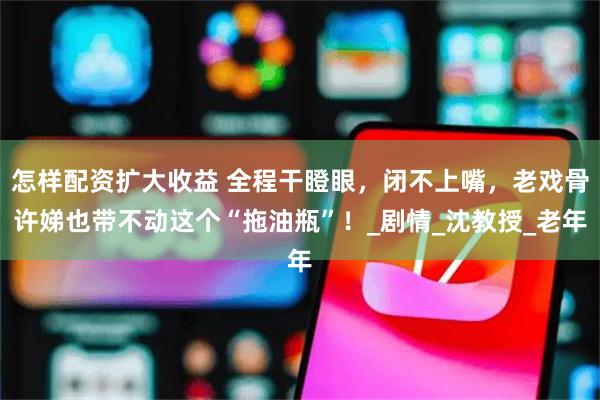 怎样配资扩大收益 全程干瞪眼，闭不上嘴，老戏骨许娣也带不动这个“拖油瓶”！_剧情_沈教授_老年