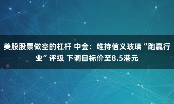 美股股票做空的杠杆 中金：维持信义玻璃“跑赢行业”评级 下调目标价至8.5港元