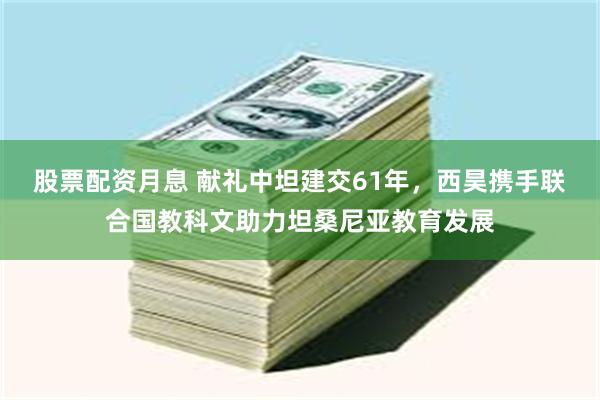 股票配资月息 献礼中坦建交61年，西昊携手联合国教科文助力坦桑尼亚教育发展