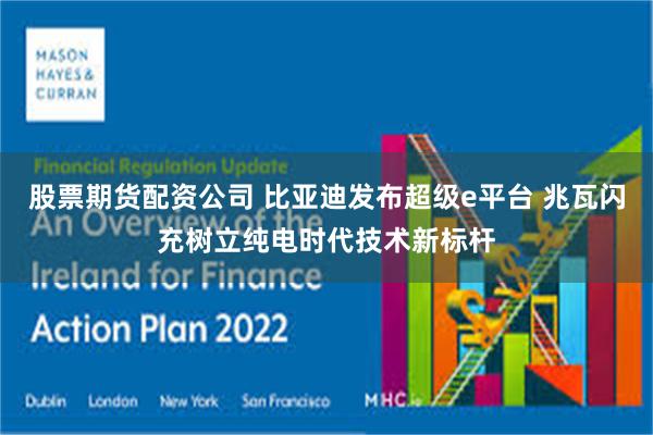 股票期货配资公司 比亚迪发布超级e平台 兆瓦闪充树立纯电时代技术新标杆