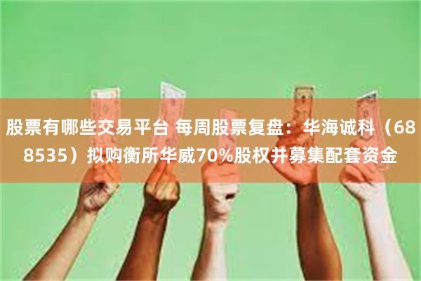 股票有哪些交易平台 每周股票复盘：华海诚科（688535）拟购衡所华威70%股权并募集配套资金
