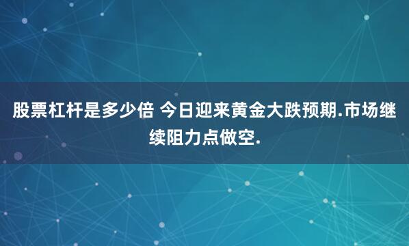 股票杠杆是多少倍 今日迎来黄金大跌预期.市场继续阻力点做空.