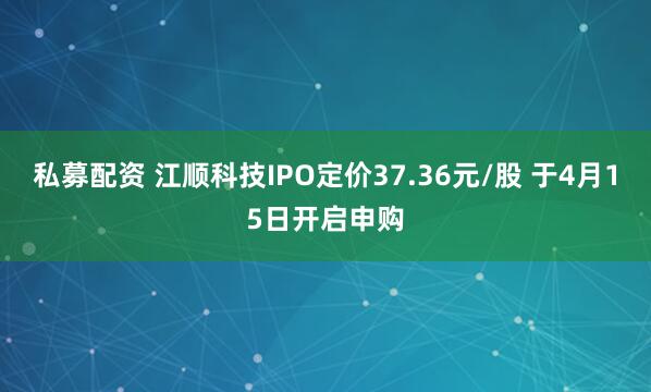 私募配资 江顺科技IPO定价37.36元/股 于4月15日开启申购