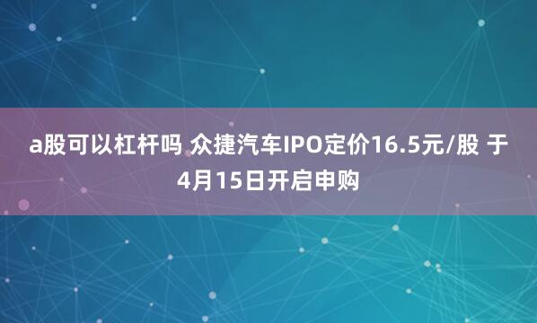 a股可以杠杆吗 众捷汽车IPO定价16.5元/股 于4月15日开启申购