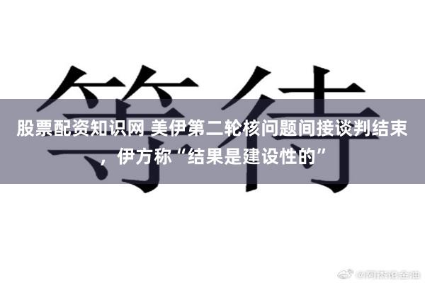 股票配资知识网 美伊第二轮核问题间接谈判结束，伊方称“结果是建设性的”