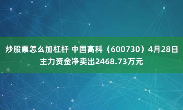 炒股票怎么加杠杆 中国高科（600730）4月28日主力资金净卖出2468.73万元