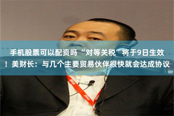 手机股票可以配资吗 “对等关税”将于9日生效！美财长：与几个主要贸易伙伴很快就会达成协议