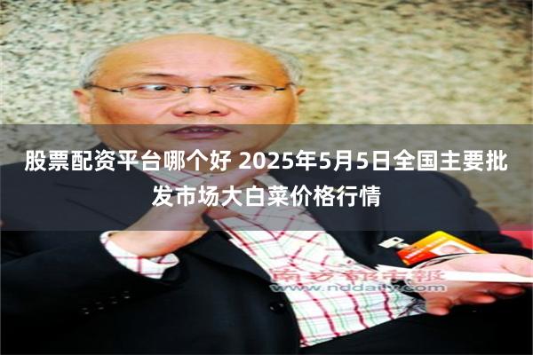 股票配资平台哪个好 2025年5月5日全国主要批发市场大白菜价格行情