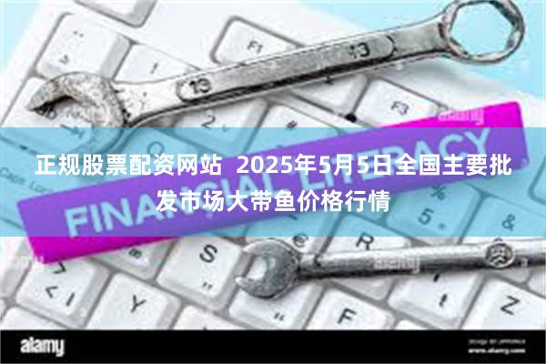 正规股票配资网站 2025年5月5日全国主要批发市场大带鱼价格行情