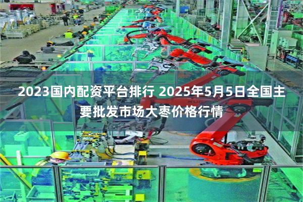 2023国内配资平台排行 2025年5月5日全国主要批发市场大枣价格行情