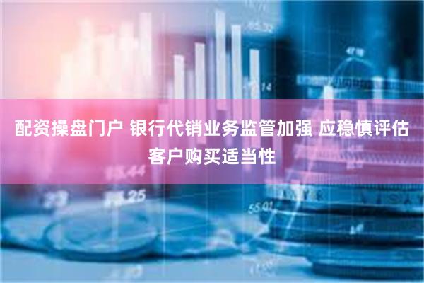 配资操盘门户 银行代销业务监管加强 应稳慎评估客户购买适当性