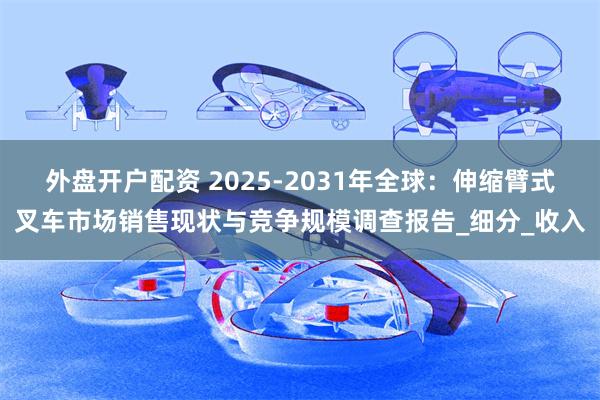 外盘开户配资 2025-2031年全球：伸缩臂式叉车市场销售现状与竞争规模调查报告_细分_收入