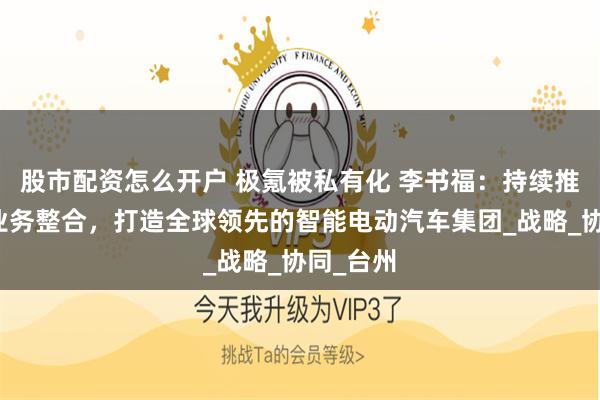 股市配资怎么开户 极氪被私有化 李书福：持续推进汽车业务整合，打造全球领先的智能电动汽车集团_战略_协同_台州