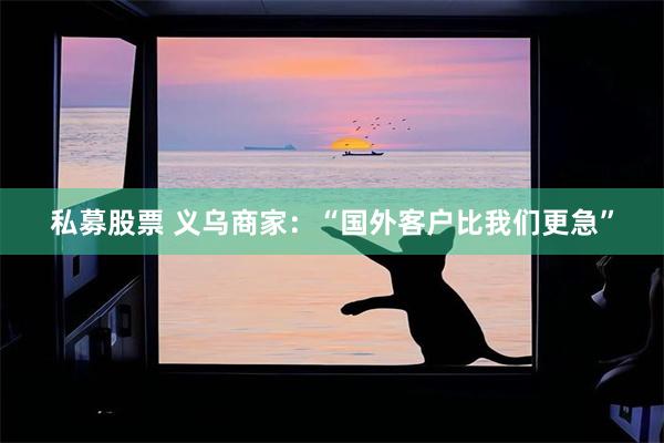 私募股票 义乌商家：“国外客户比我们更急”