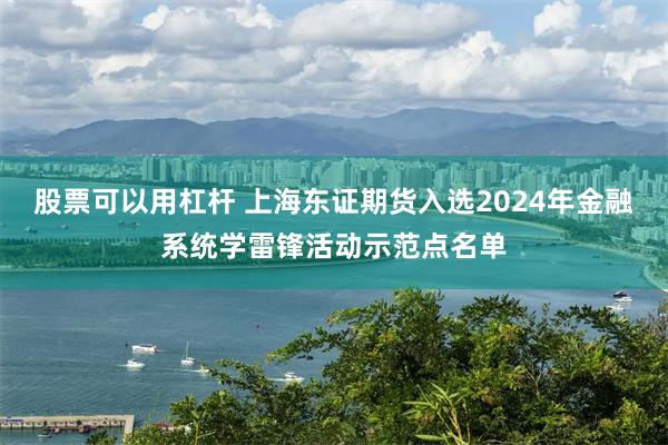 股票可以用杠杆 上海东证期货入选2024年金融系统学雷锋活动示范点名单
