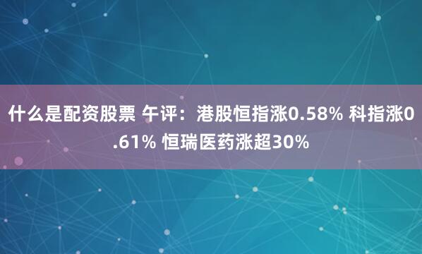 什么是配资股票 午评：港股恒指涨0.58% 科指涨0.61% 恒瑞医药涨超30%