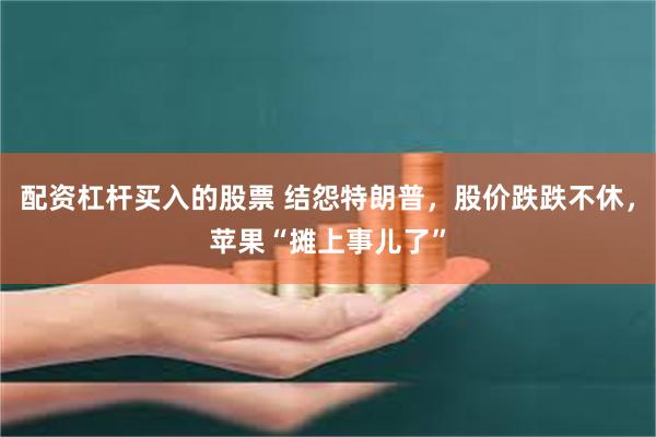 配资杠杆买入的股票 结怨特朗普，股价跌跌不休，苹果“摊上事儿了”