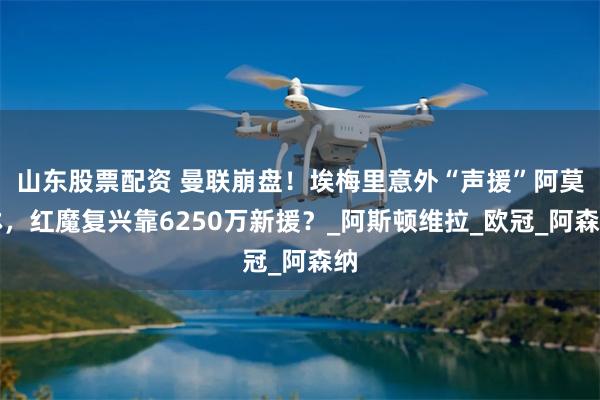 山东股票配资 曼联崩盘！埃梅里意外“声援”阿莫林，红魔复兴靠6250万新援？_阿斯顿维拉_欧冠_阿森纳