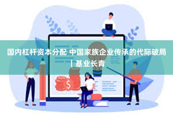 国内杠杆资本分配 中国家族企业传承的代际破局｜基业长青