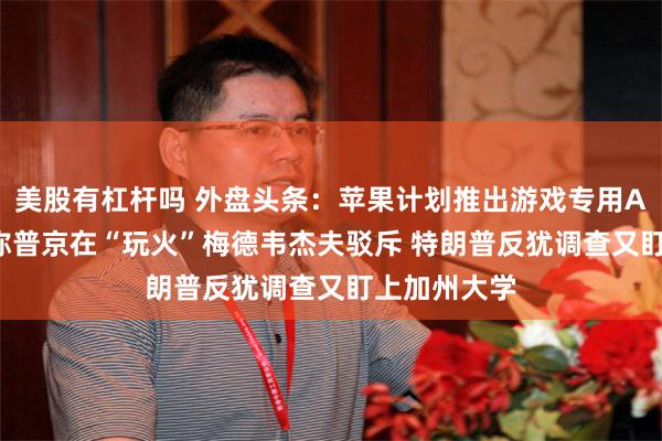 美股有杠杆吗 外盘头条：苹果计划推出游戏专用App 特朗普称普京在“玩火”梅德韦杰夫驳斥 特朗普反犹调查又盯上加州大学