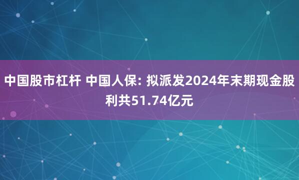 中国股市杠杆 中国人保: 拟派发2024年末期现金股利共51.74亿元