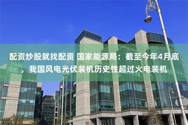 配资炒股就找配资 国家能源局：截至今年4月底，我国风电光伏装机历史性超过火电装机