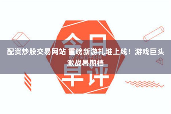 配资炒股交易网站 重磅新游扎堆上线！游戏巨头激战暑期档