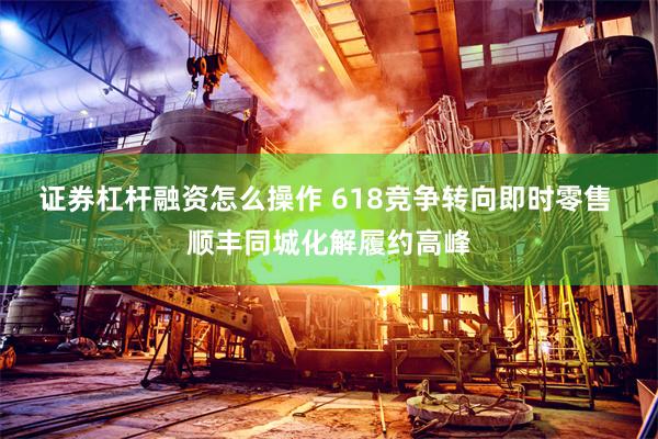 证券杠杆融资怎么操作 618竞争转向即时零售 顺丰同城化解履约高峰