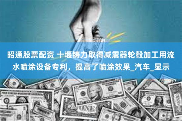 昭通股票配资 十堰铸力取得减震器轮毂加工用流水喷涂设备专利，提高了喷涂效果_汽车_显示