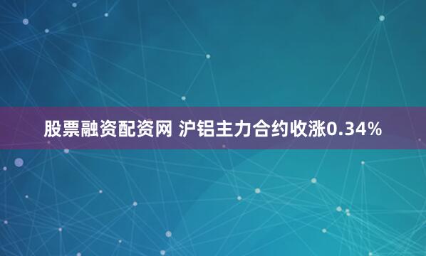 股票融资配资网 沪铝主力合约收涨0.34%