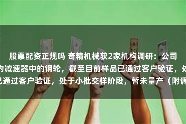 股票配资正规吗 奇精机械获2家机构调研：公司工业机器人零部件产品为减速器中的钢轮，截至目前样品已通过客户验证，处于小批交样阶段，暂未量产（附调研问答）