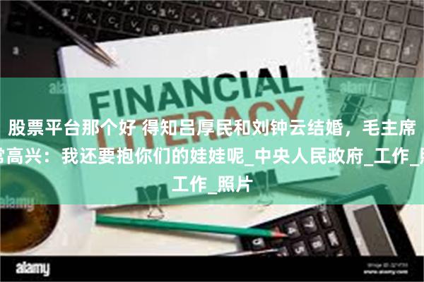 股票平台那个好 得知吕厚民和刘钟云结婚，毛主席非常高兴：我还要抱你们的娃娃呢_中央人民政府_工作_照片