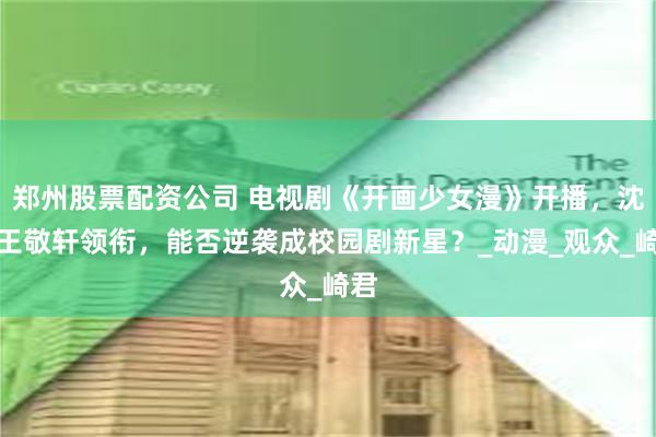 郑州股票配资公司 电视剧《开画少女漫》开播，沈月王敬轩领衔，能否逆袭成校园剧新星？_动漫_观众_崎君