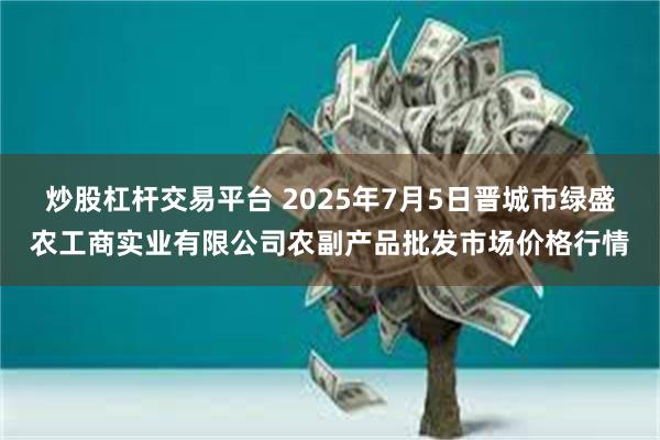 炒股杠杆交易平台 2025年7月5日晋城市绿盛农工商实业有限公司农副产品批发市场价格行情