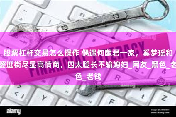 股票杠杆交易怎么操作 偶遇何猷君一家，奚梦瑶和婆婆逛街尽显高情商，四太腿长不输媳妇_网友_黑色_老钱
