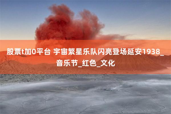 股票t加0平台 宇宙繁星乐队闪亮登场延安1938_音乐节_红色_文化