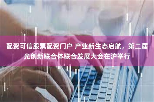 配资可信股票配资门户 产业新生态启航，第二届光创新联合体联合发展大会在沪举行