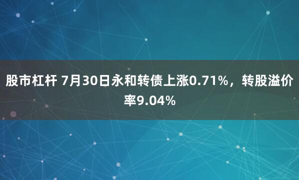 股市杠杆 7月30日永和转债上涨0.71%，转股溢价率9.04%
