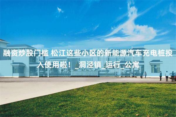 融资炒股门槛 松江这些小区的新能源汽车充电桩投入使用啦！_洞泾镇_运行_公寓