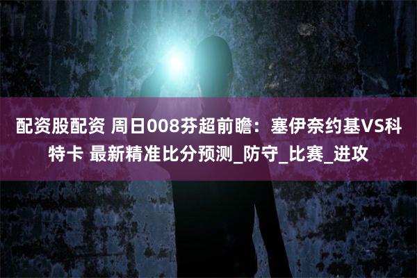 配资股配资 周日008芬超前瞻：塞伊奈约基VS科特卡 最新精准比分预测_防守_比赛_进攻