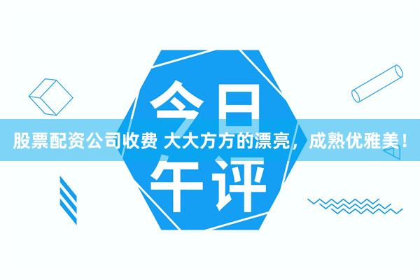 股票配资公司收费 大大方方的漂亮，成熟优雅美！