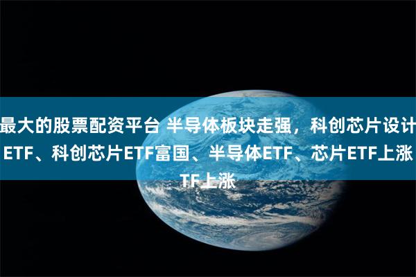 最大的股票配资平台 半导体板块走强，科创芯片设计ETF、科创芯片ETF富国、半导体ETF、芯片ETF上涨