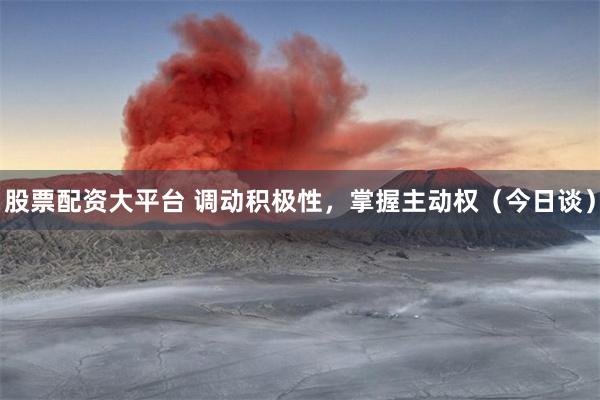 股票配资大平台 调动积极性，掌握主动权（今日谈）