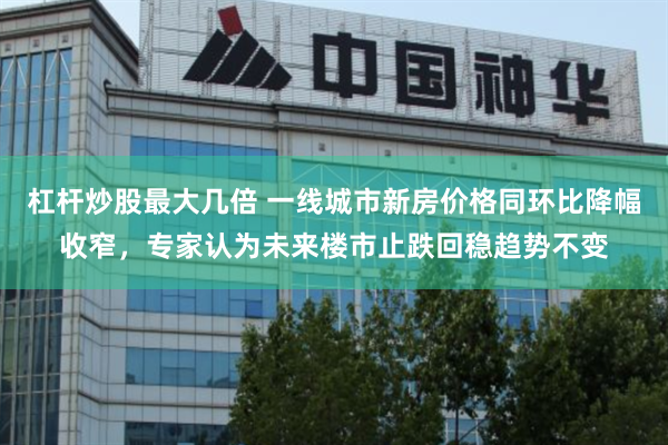 杠杆炒股最大几倍 一线城市新房价格同环比降幅收窄，专家认为未来楼市止跌回稳趋势不变