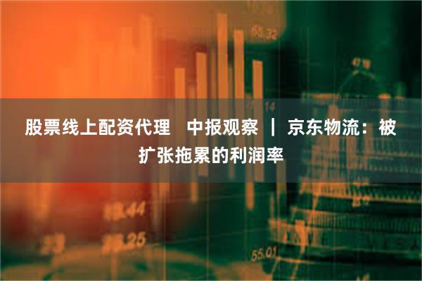 股票线上配资代理   中报观察 ｜ 京东物流：被扩张拖累的利润率