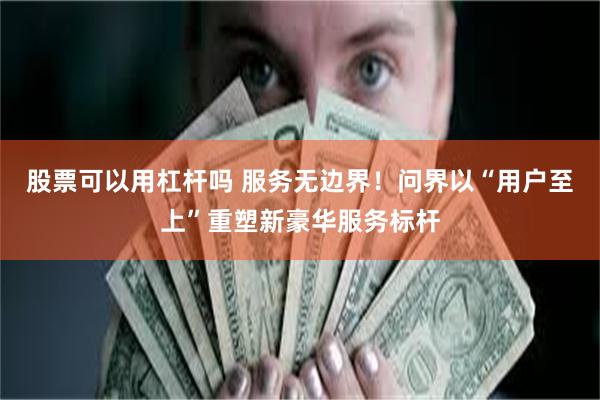 股票可以用杠杆吗 服务无边界！问界以“用户至上”重塑新豪华服务标杆