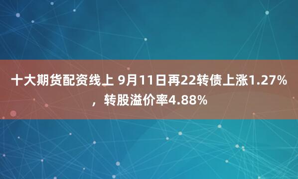 十大期货配资线上 9月11日再22转债上涨1.27%，转股溢价率4.88%