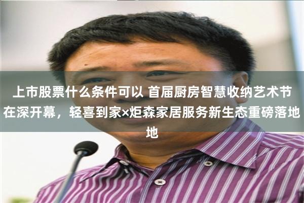 上市股票什么条件可以 首届厨房智慧收纳艺术节在深开幕，轻喜到家×炬森家居服务新生态重磅落地