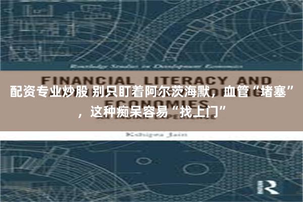 配资专业炒股 别只盯着阿尔茨海默，血管“堵塞”，这种痴呆容易“找上门”